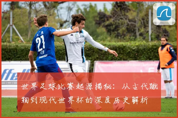 世界足球比赛起源揭秘:从古代蹴鞠到现代世界杯的深度历史解析