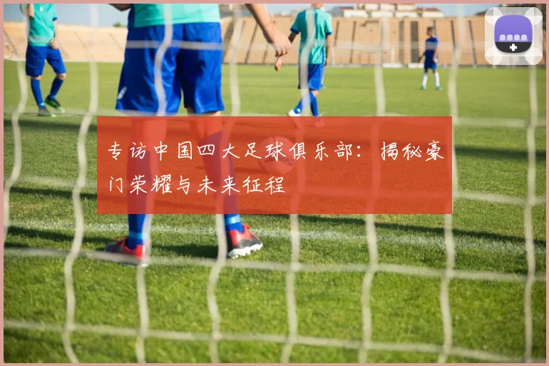 专访中国四大足球俱乐部:揭秘豪门荣耀与未来征程