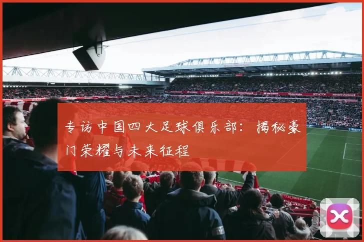 专访中国四大足球俱乐部:揭秘豪门荣耀与未来征程